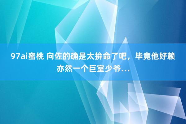 97ai蜜桃 向佐的确是太拚命了吧，毕竟他好赖亦然一个巨室少爷…