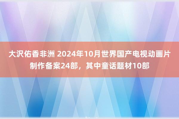 大沢佑香非洲 2024年10月世界国产电视动画片制作备案24部，其中童话题材10部