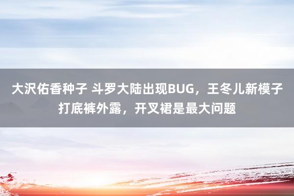 大沢佑香种子 斗罗大陆出现BUG，王冬儿新模子打底裤外露，开叉裙是最大问题