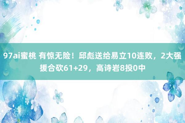 97ai蜜桃 有惊无险！邱彪送给易立10连败，2大强援合砍61+29，高诗岩8投0中