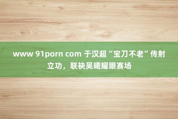 www 91porn com 于汉超“宝刀不老”传射立功，联袂吴曦耀眼赛场