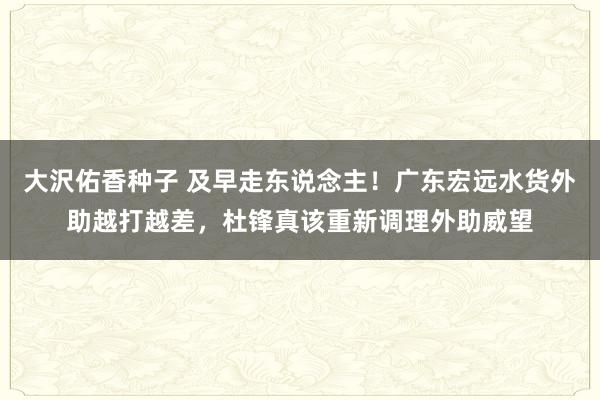 大沢佑香种子 及早走东说念主！广东宏远水货外助越打越差，杜锋真该重新调理外助威望