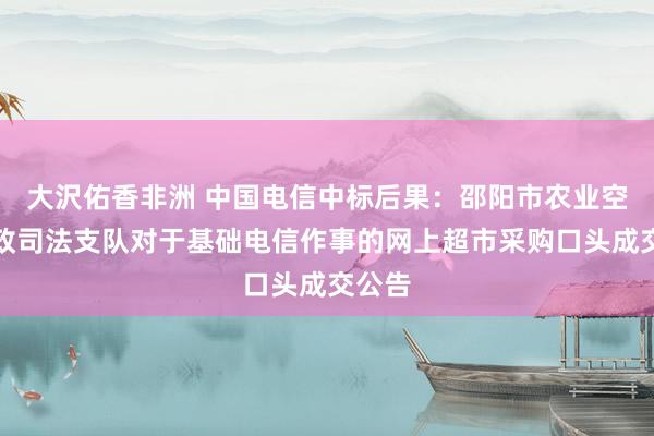 大沢佑香非洲 中国电信中标后果：邵阳市农业空洞行政司法支队对于基础电信作事的网上超市采购口头成交公告