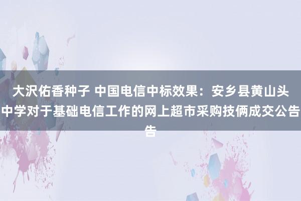 大沢佑香种子 中国电信中标效果：安乡县黄山头中学对于基础电信工作的网上超市采购技俩成交公告