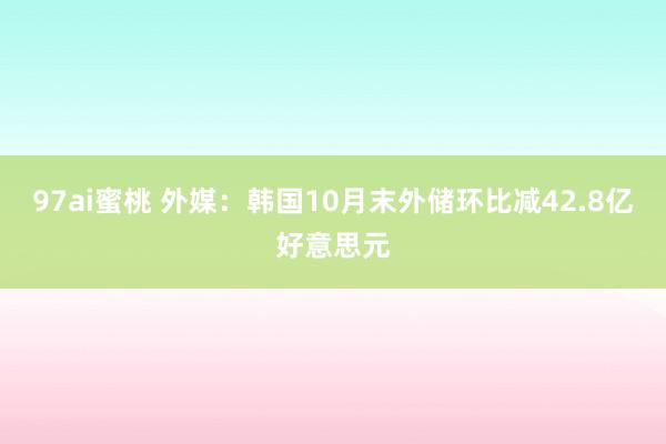 97ai蜜桃 外媒：韩国10月末外储环比减42.8亿好意思元