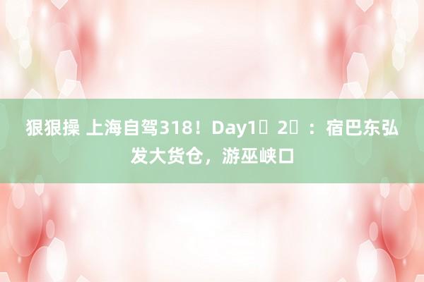 狠狠操 上海自驾318！Day1⃣2⃣：宿巴东弘发大货仓，游巫峡口