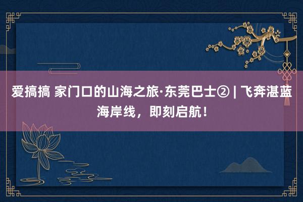 爱搞搞 家门口的山海之旅·东莞巴士② | 飞奔湛蓝海岸线，即刻启航！