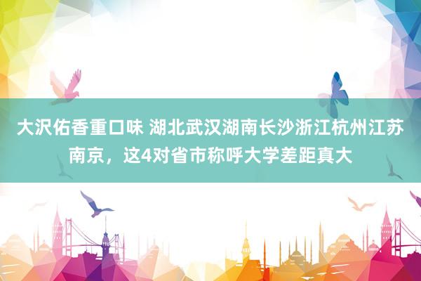 大沢佑香重口味 湖北武汉湖南长沙浙江杭州江苏南京，这4对省市称呼大学差距真大