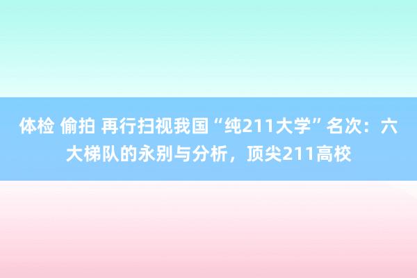 体检 偷拍 再行扫视我国“纯211大学”名次：六大梯队的永别与分析，顶尖211高校