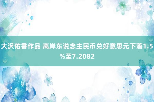 大沢佑香作品 离岸东说念主民币兑好意思元下落1.5%至7.2082