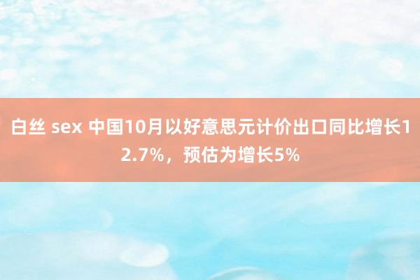 白丝 sex 中国10月以好意思元计价出口同比增长12.7%，预估为增长5%