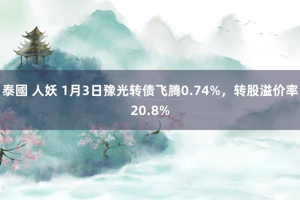 泰國 人妖 1月3日豫光转债飞腾0.74%，转股溢价率20.8%