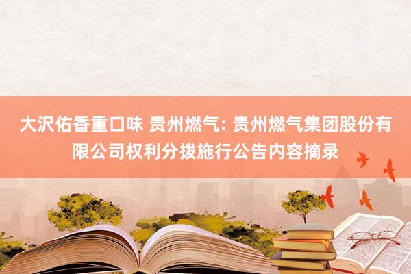 大沢佑香重口味 贵州燃气: 贵州燃气集团股份有限公司权利分拨施行公告内容摘录