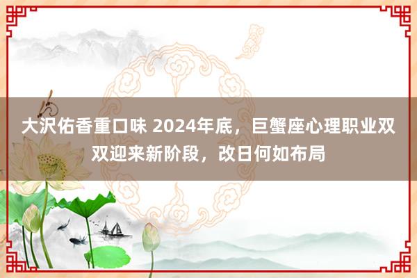 大沢佑香重口味 2024年底，巨蟹座心理职业双双迎来新阶段，改日何如布局