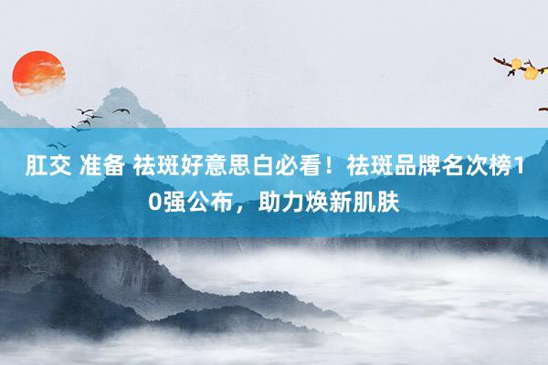 肛交 准备 祛斑好意思白必看！祛斑品牌名次榜10强公布，助力焕新肌肤