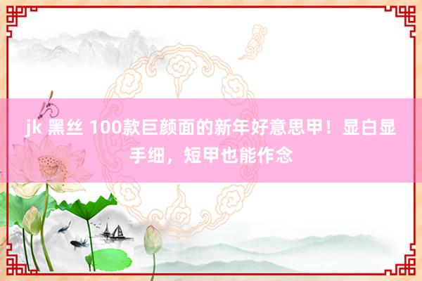 jk 黑丝 100款巨颜面的新年好意思甲！显白显手细，短甲也能作念