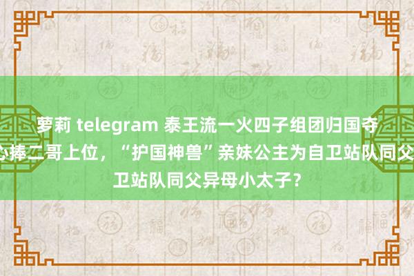 萝莉 telegram 泰王流一火四子组团归国夺嫡？手足皆心捧二哥上位，“护国神兽”亲妹公主为自卫站队同父异母小太子？