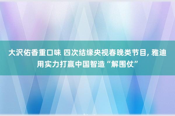 大沢佑香重口味 四次结缘央视春晚类节目， 雅迪用实力打赢中国智造“解围仗”