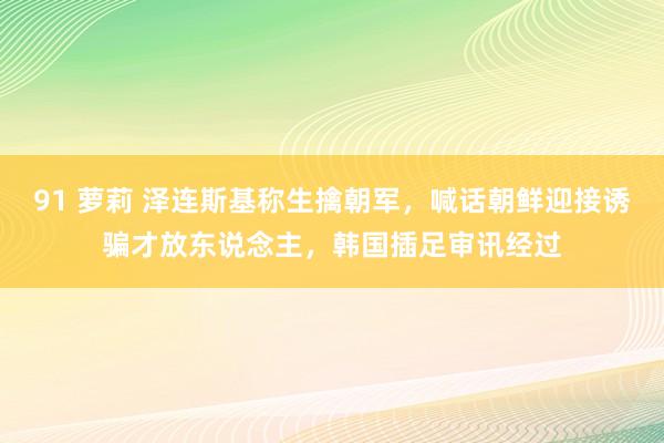 91 萝莉 泽连斯基称生擒朝军，喊话朝鲜迎接诱骗才放东说念主，韩国插足审讯经过