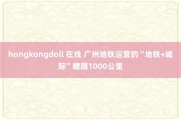 hongkongdoll 在线 广州地铁运营的“地铁+城际”糟蹋1000公里