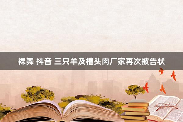 裸舞 抖音 三只羊及槽头肉厂家再次被告状