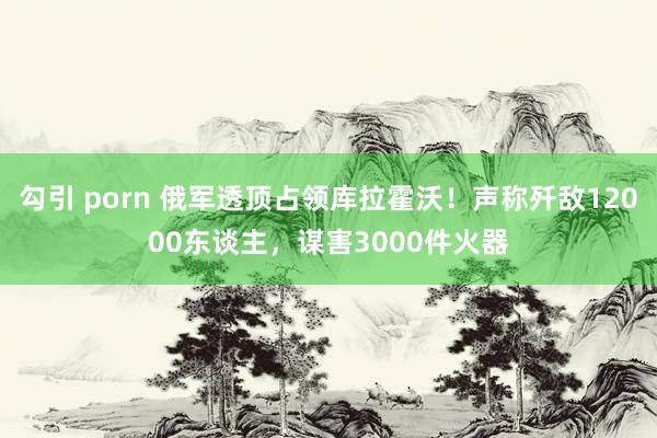 勾引 porn 俄军透顶占领库拉霍沃！声称歼敌12000东谈主，谋害3000件火器