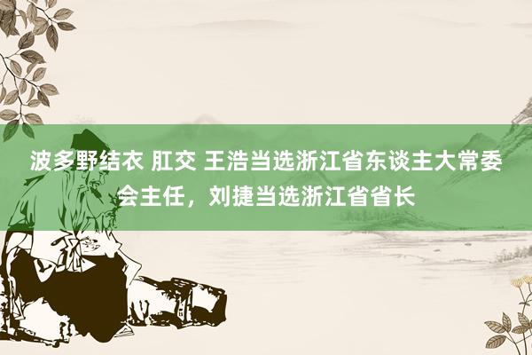 波多野结衣 肛交 王浩当选浙江省东谈主大常委会主任，刘捷当选浙江省省长