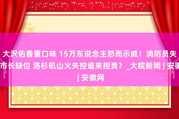 大沢佑香重口味 15万东说念主怒而示威！消防员失散 市长缺位 洛杉矶山火失控谁来担责？_大皖新闻 | 安徽网