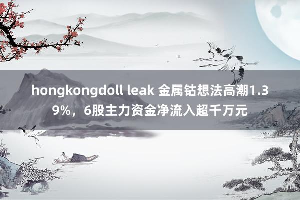 hongkongdoll leak 金属钴想法高潮1.39%，6股主力资金净流入超千万元