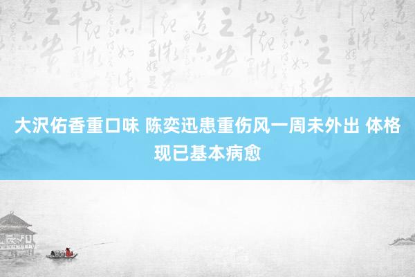 大沢佑香重口味 陈奕迅患重伤风一周未外出 体格现已基本病愈