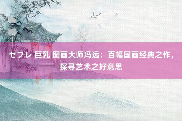 セフレ 巨乳 图画大师冯远：百幅国画经典之作，探寻艺术之好意思