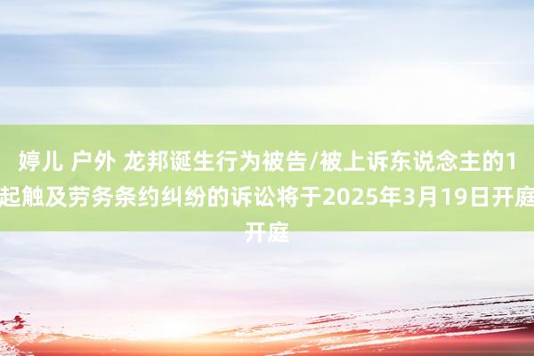 婷儿 户外 龙邦诞生行为被告/被上诉东说念主的1起触及劳务条约纠纷的诉讼将于2025年3月19日开庭