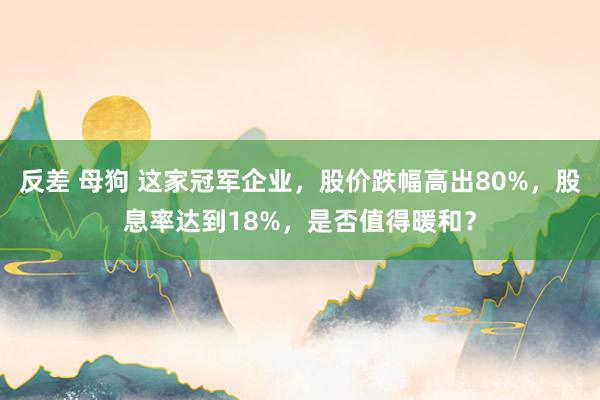 反差 母狗 这家冠军企业，股价跌幅高出80%，股息率达到18%，是否值得暖和？