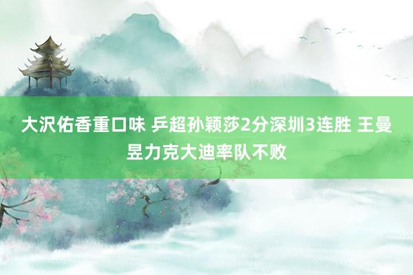 大沢佑香重口味 乒超孙颖莎2分深圳3连胜 王曼昱力克大迪率队不败