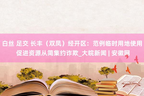 白丝 足交 长丰（双凤）经开区：范例临时用地使用 促进资源从简集约诈欺_大皖新闻 | 安徽网