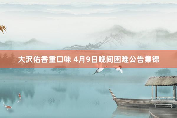 大沢佑香重口味 4月9日晚间困难公告集锦