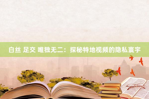 白丝 足交 唯独无二：探秘特地视频的隐私寰宇