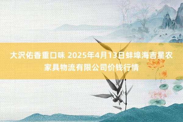 大沢佑香重口味 2025年4月13日蚌埠海吉星农家具物流有限公司价钱行情