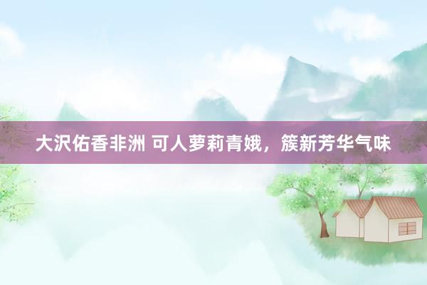 大沢佑香非洲 可人萝莉青娥，簇新芳华气味