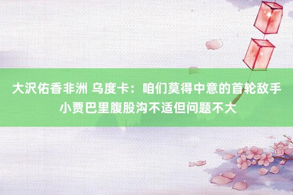 大沢佑香非洲 乌度卡：咱们莫得中意的首轮敌手 小贾巴里腹股沟不适但问题不大
