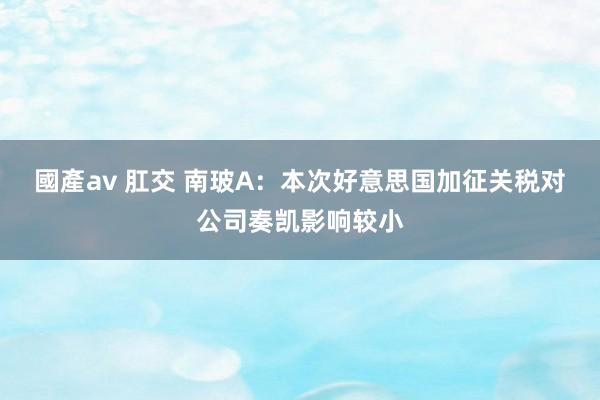 國產av 肛交 南玻A：本次好意思国加征关税对公司奏凯影响较小