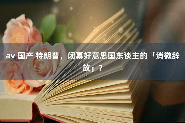 av 国产 特朗普，闭幕好意思国东谈主的「消微辞放」？