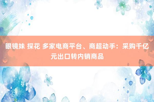 眼镜妹 探花 多家电商平台、商超动手：采购千亿元出口转内销商品