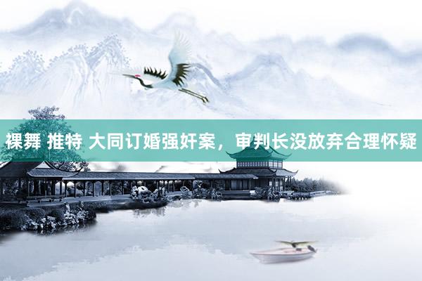 裸舞 推特 大同订婚强奸案，审判长没放弃合理怀疑