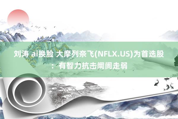 刘涛 ai换脸 大摩列奈飞(NFLX.US)为首选股：有智力抗击阛阓走弱