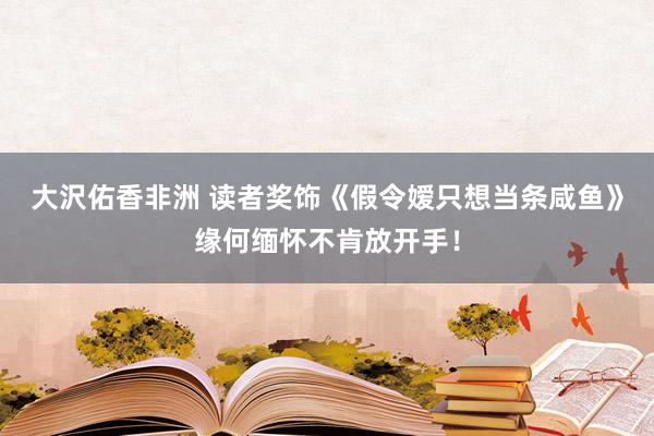 大沢佑香非洲 读者奖饰《假令嫒只想当条咸鱼》缘何缅怀不肯放开手！