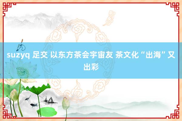 suzyq 足交 以东方茶会宇宙友 茶文化“出海”又出彩