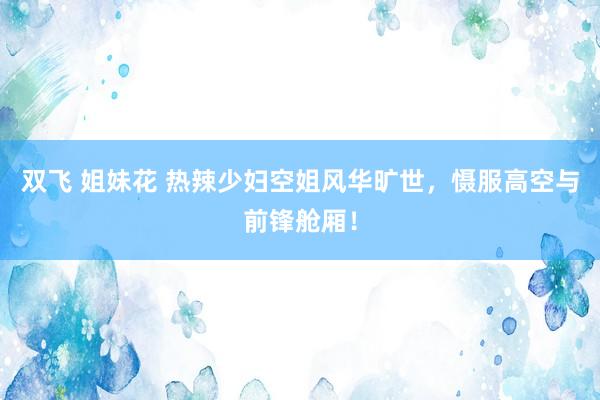 双飞 姐妹花 热辣少妇空姐风华旷世，慑服高空与前锋舱厢！